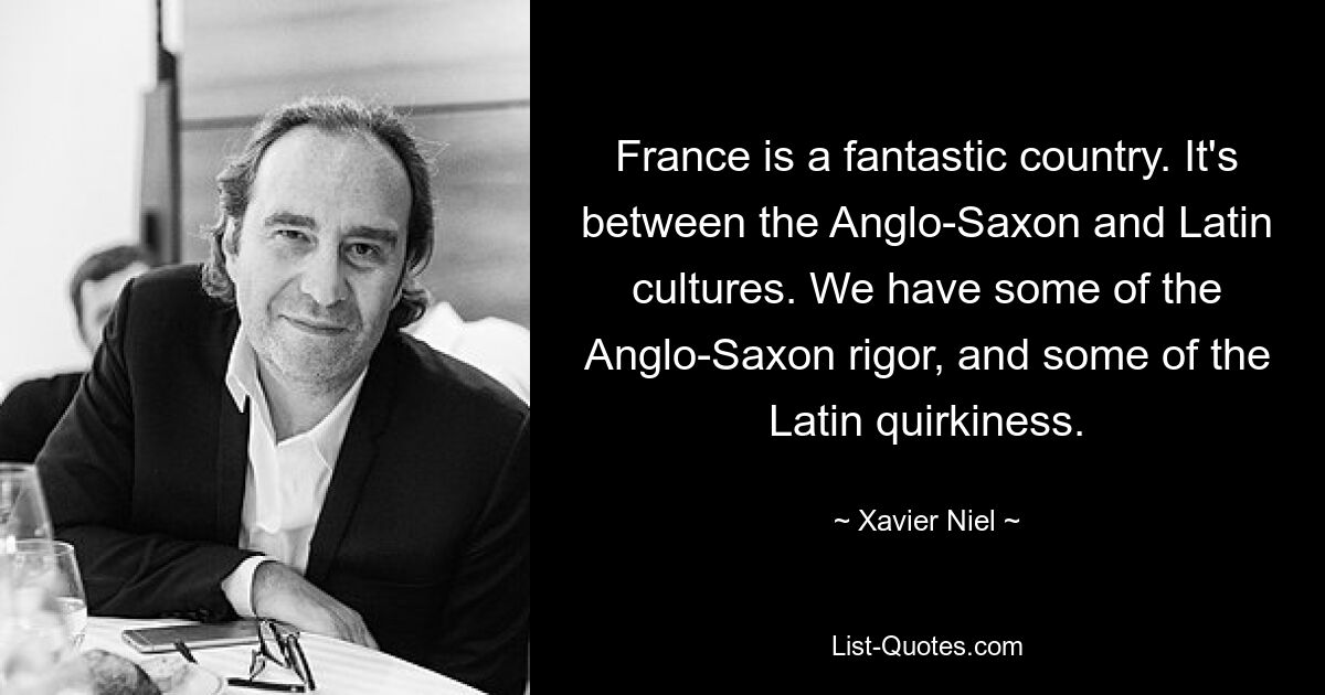 France is a fantastic country. It's between the Anglo-Saxon and Latin cultures. We have some of the Anglo-Saxon rigor, and some of the Latin quirkiness. — © Xavier Niel