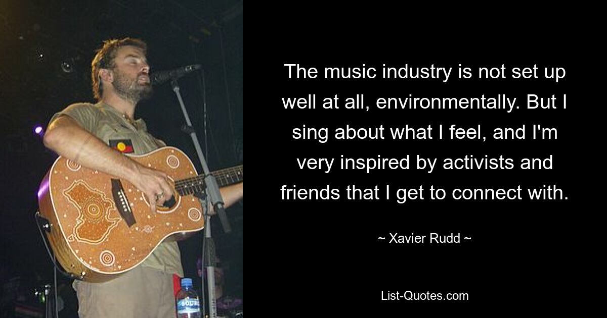 The music industry is not set up well at all, environmentally. But I sing about what I feel, and I'm very inspired by activists and friends that I get to connect with. — © Xavier Rudd