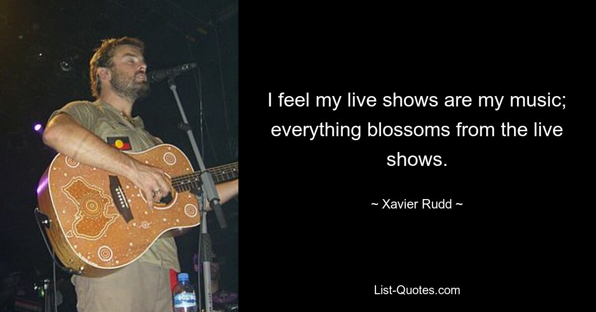 I feel my live shows are my music; everything blossoms from the live shows. — © Xavier Rudd