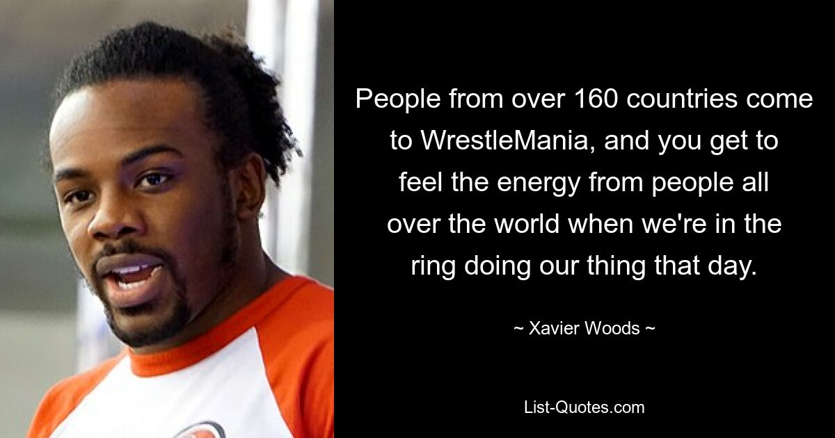 People from over 160 countries come to WrestleMania, and you get to feel the energy from people all over the world when we're in the ring doing our thing that day. — © Xavier Woods