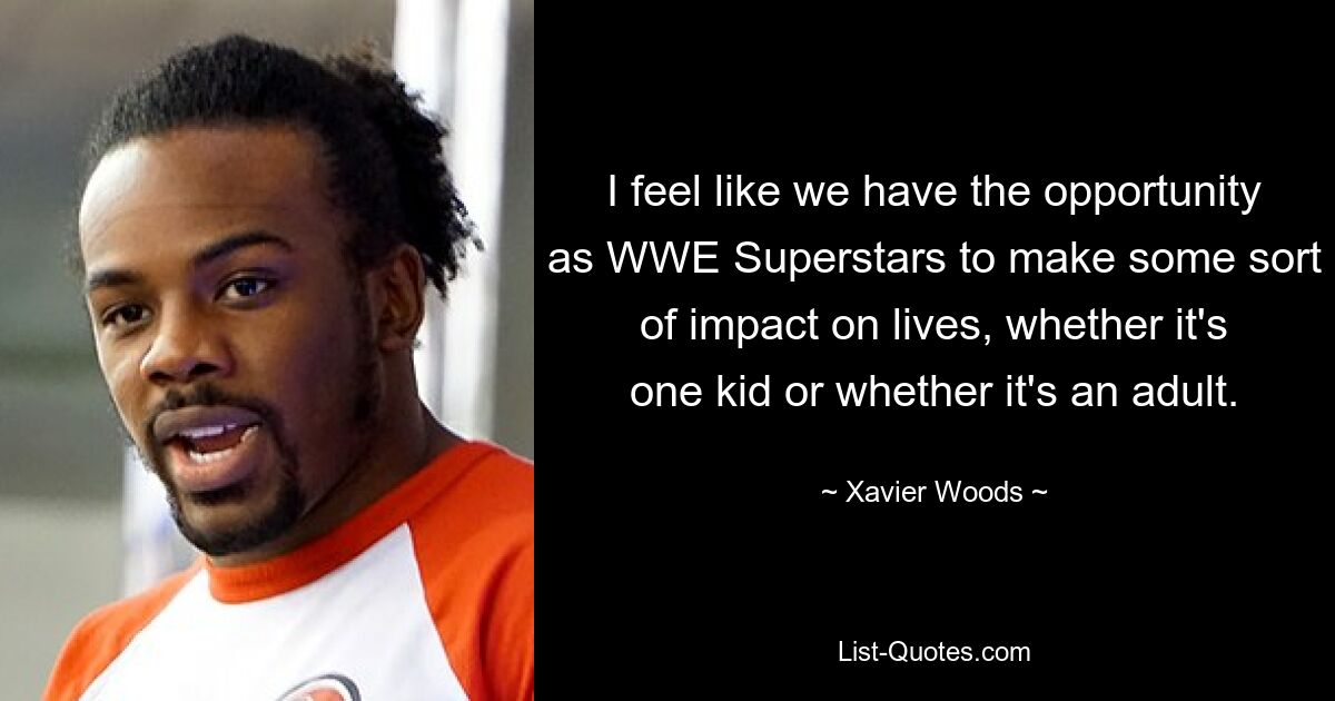 I feel like we have the opportunity as WWE Superstars to make some sort of impact on lives, whether it's one kid or whether it's an adult. — © Xavier Woods