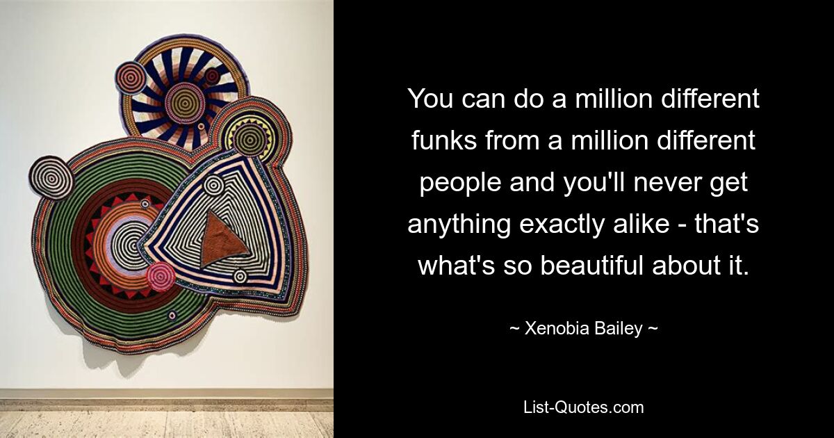 You can do a million different funks from a million different people and you'll never get anything exactly alike - that's what's so beautiful about it. — © Xenobia Bailey