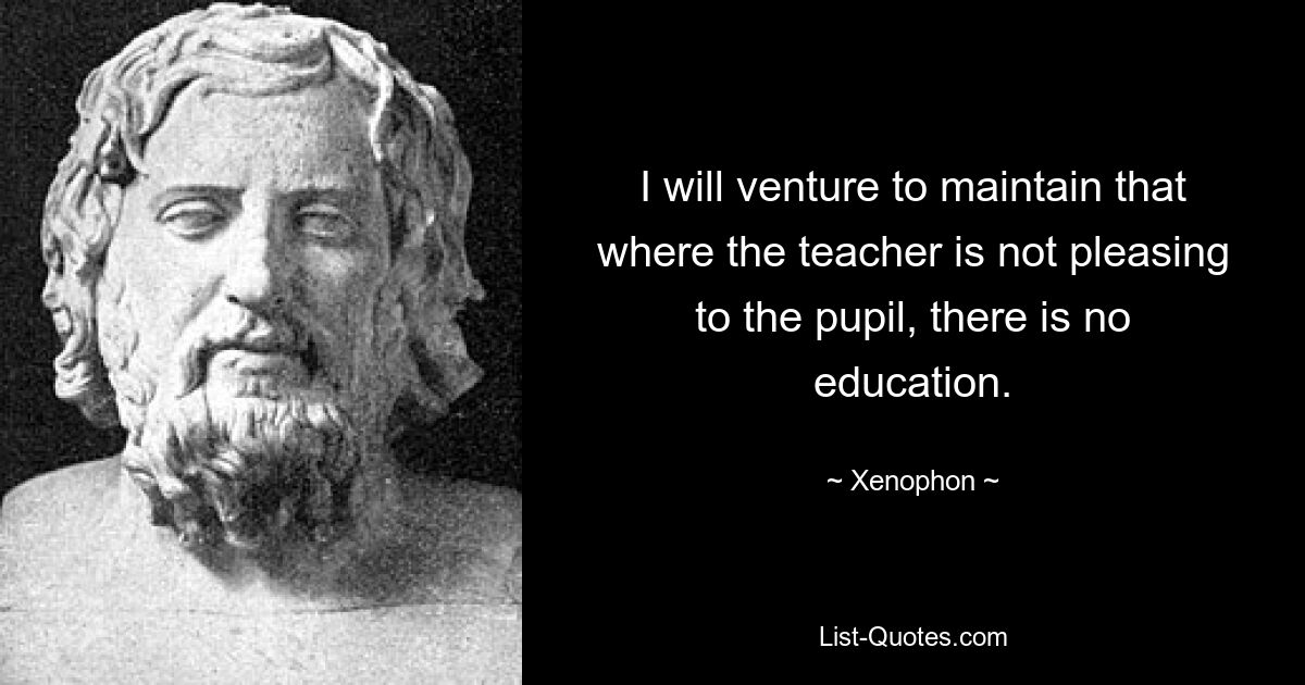 I will venture to maintain that where the teacher is not pleasing to the pupil, there is no education. — © Xenophon