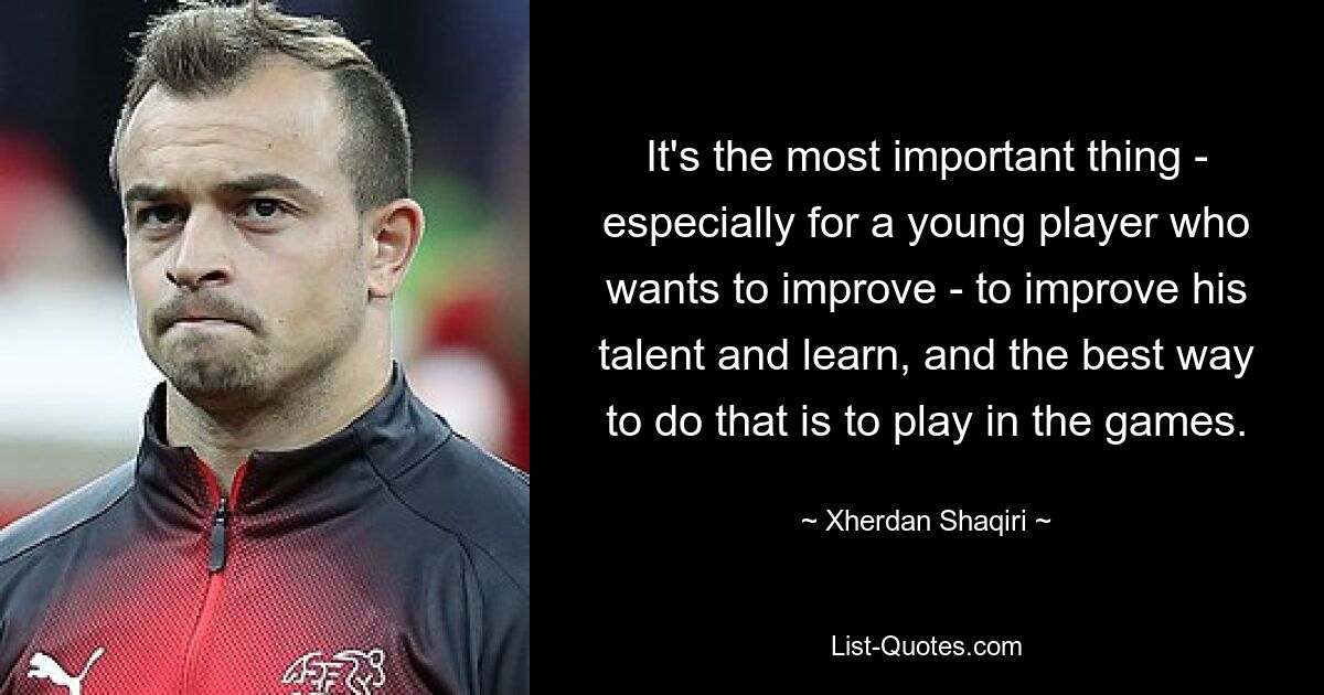 It's the most important thing - especially for a young player who wants to improve - to improve his talent and learn, and the best way to do that is to play in the games. — © Xherdan Shaqiri