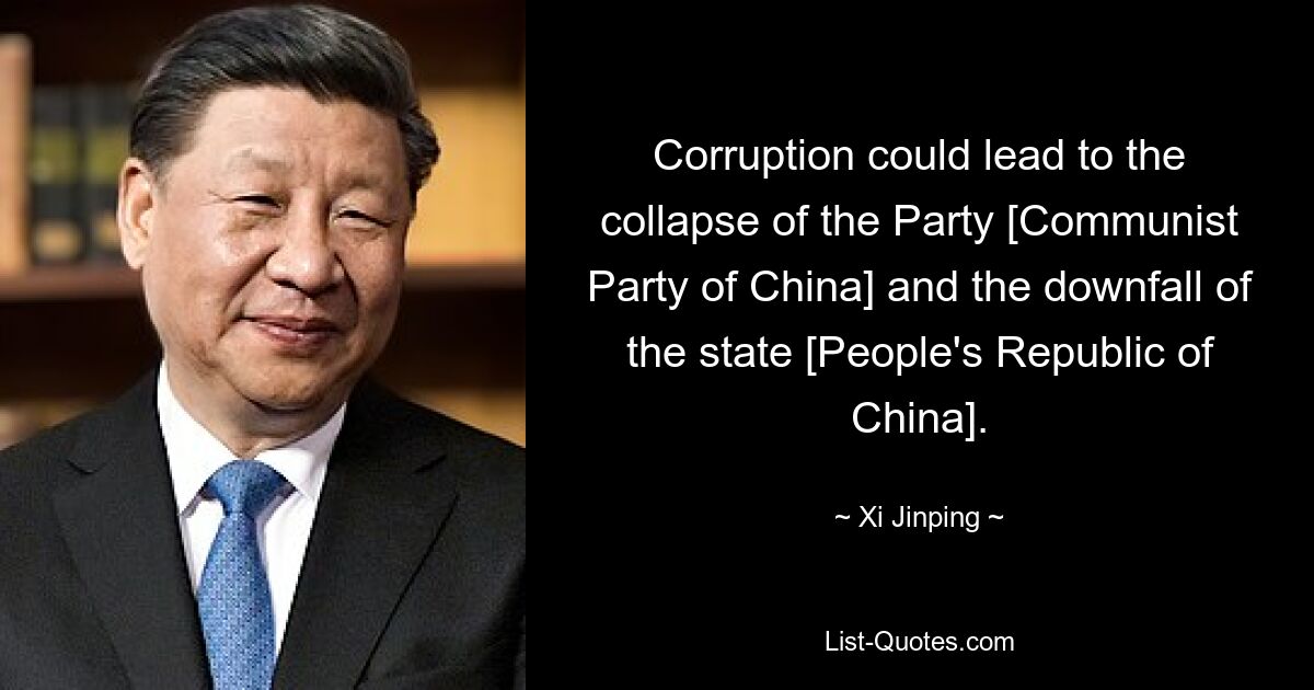 Corruption could lead to the collapse of the Party [Communist Party of China] and the downfall of the state [People's Republic of China]. — © Xi Jinping