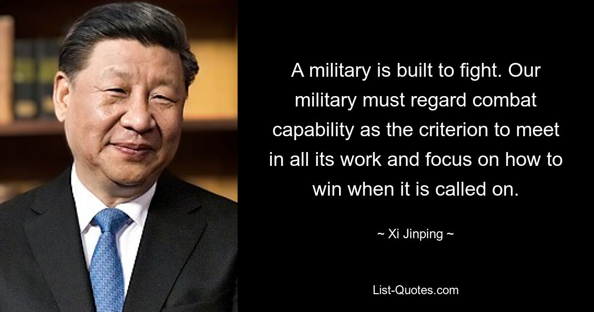 A military is built to fight. Our military must regard combat capability as the criterion to meet in all its work and focus on how to win when it is called on. — © Xi Jinping