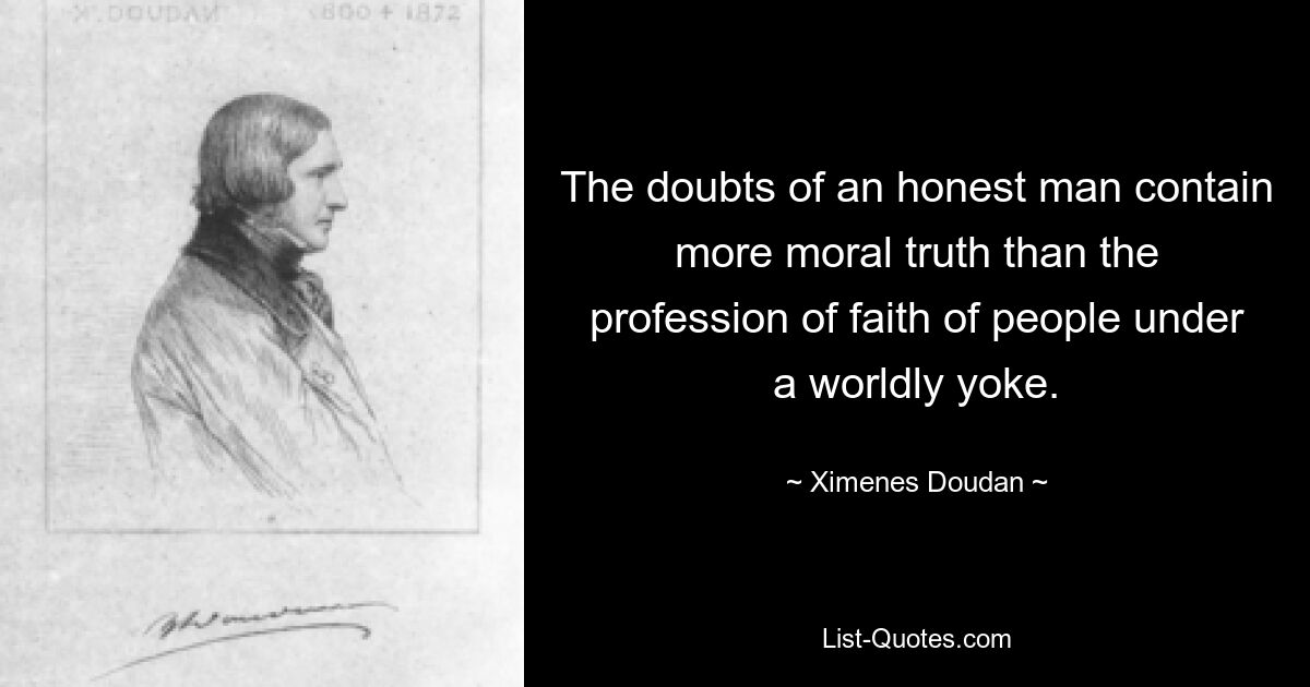 The doubts of an honest man contain more moral truth than the profession of faith of people under a worldly yoke. — © Ximenes Doudan