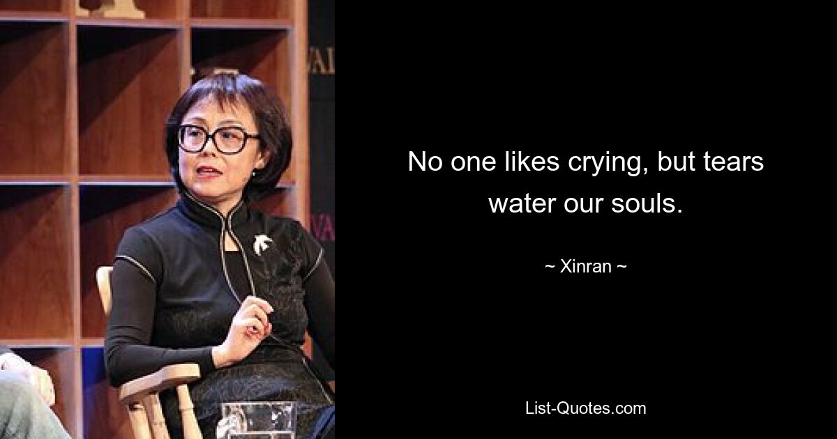 No one likes crying, but tears water our souls. — © Xinran