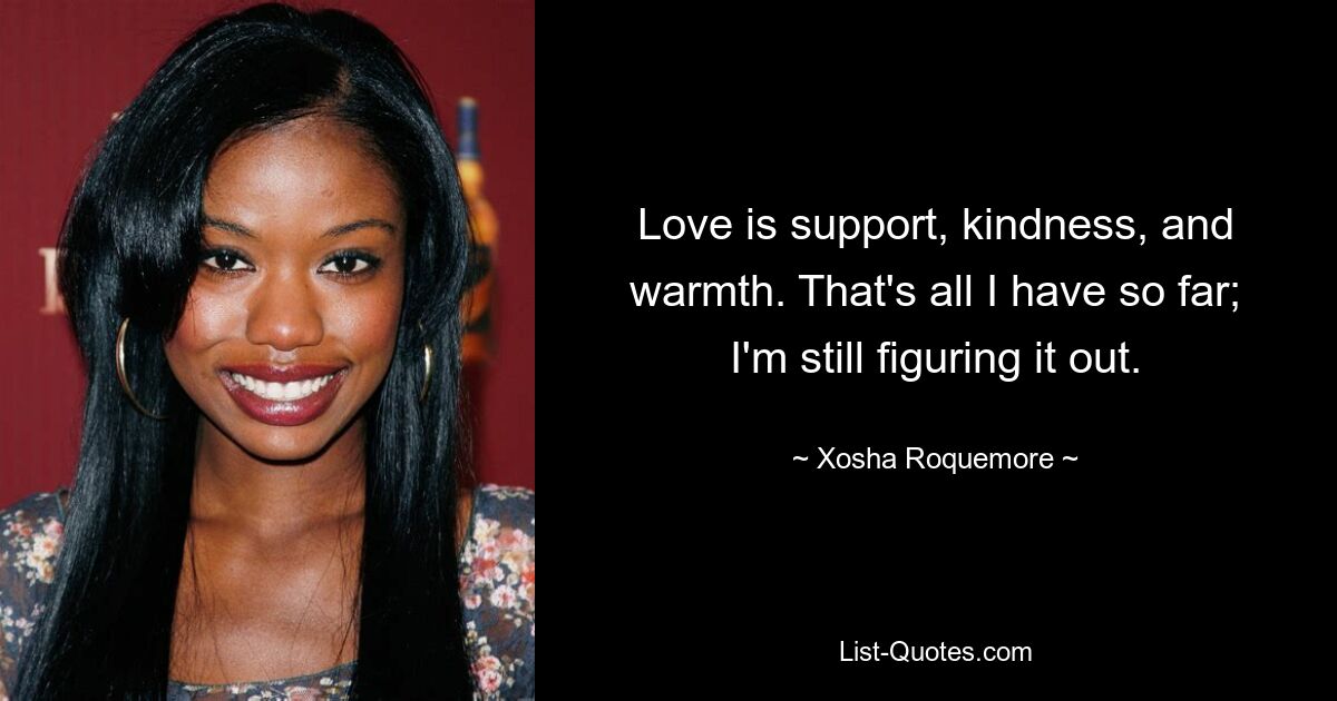 Love is support, kindness, and warmth. That's all I have so far; I'm still figuring it out. — © Xosha Roquemore