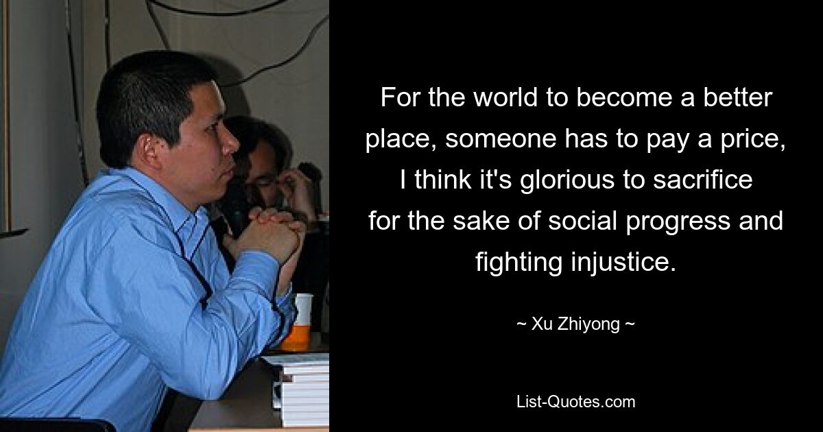 For the world to become a better place, someone has to pay a price, I think it's glorious to sacrifice for the sake of social progress and fighting injustice. — © Xu Zhiyong