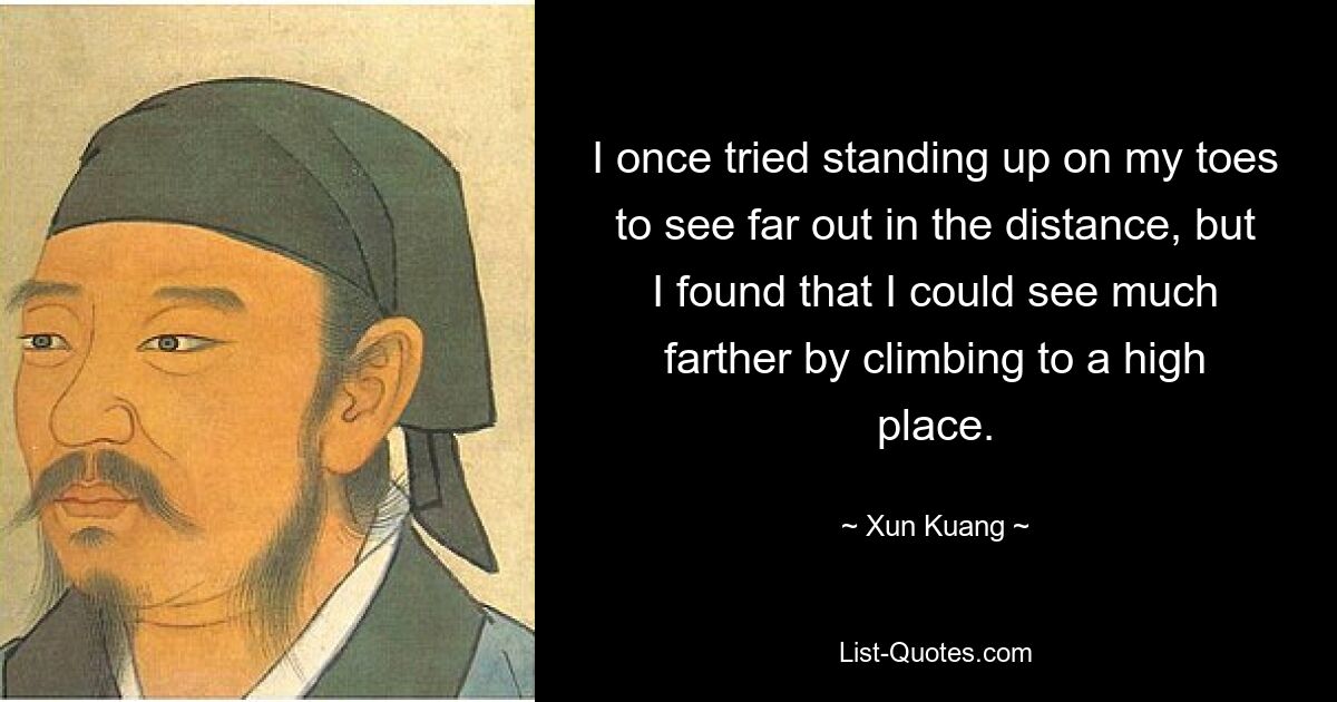 I once tried standing up on my toes to see far out in the distance, but I found that I could see much farther by climbing to a high place. — © Xun Kuang