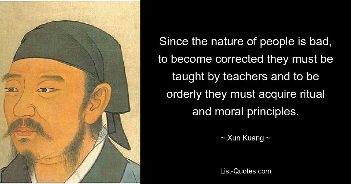 Since the nature of people is bad, to become corrected they must be taught by teachers and to be orderly they must acquire ritual and moral principles. — © Xun Kuang