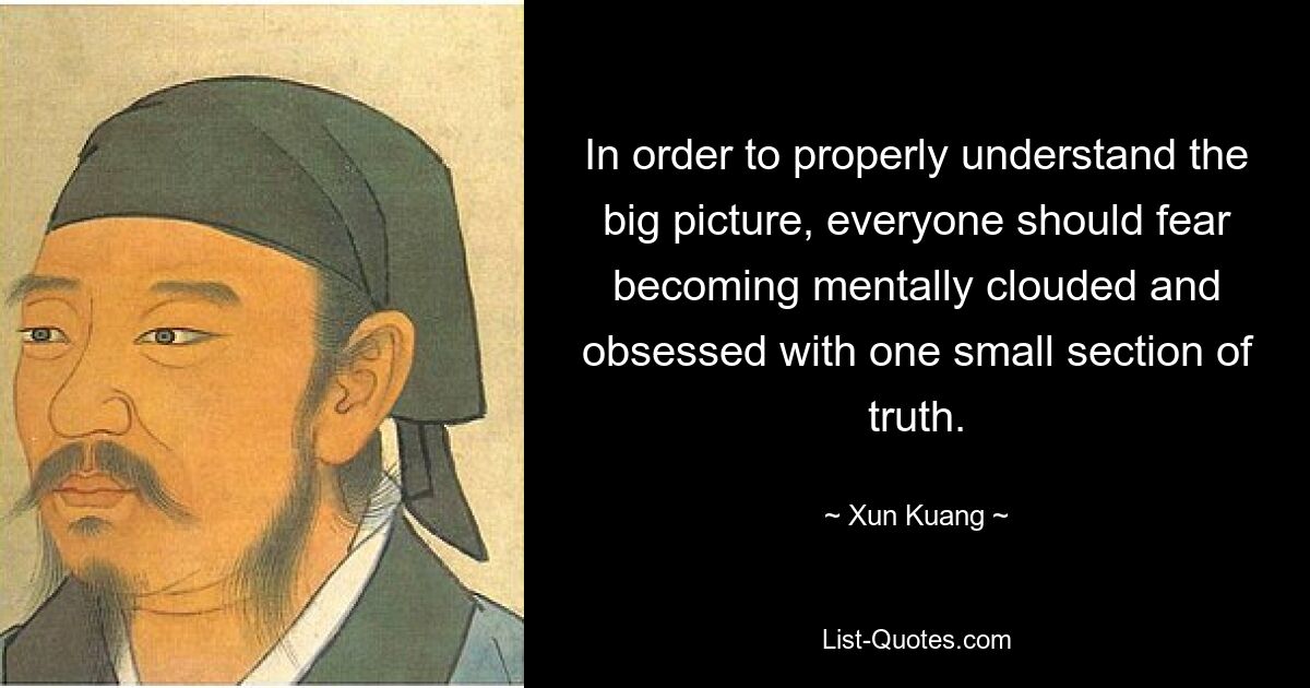 In order to properly understand the big picture, everyone should fear becoming mentally clouded and obsessed with one small section of truth. — © Xun Kuang