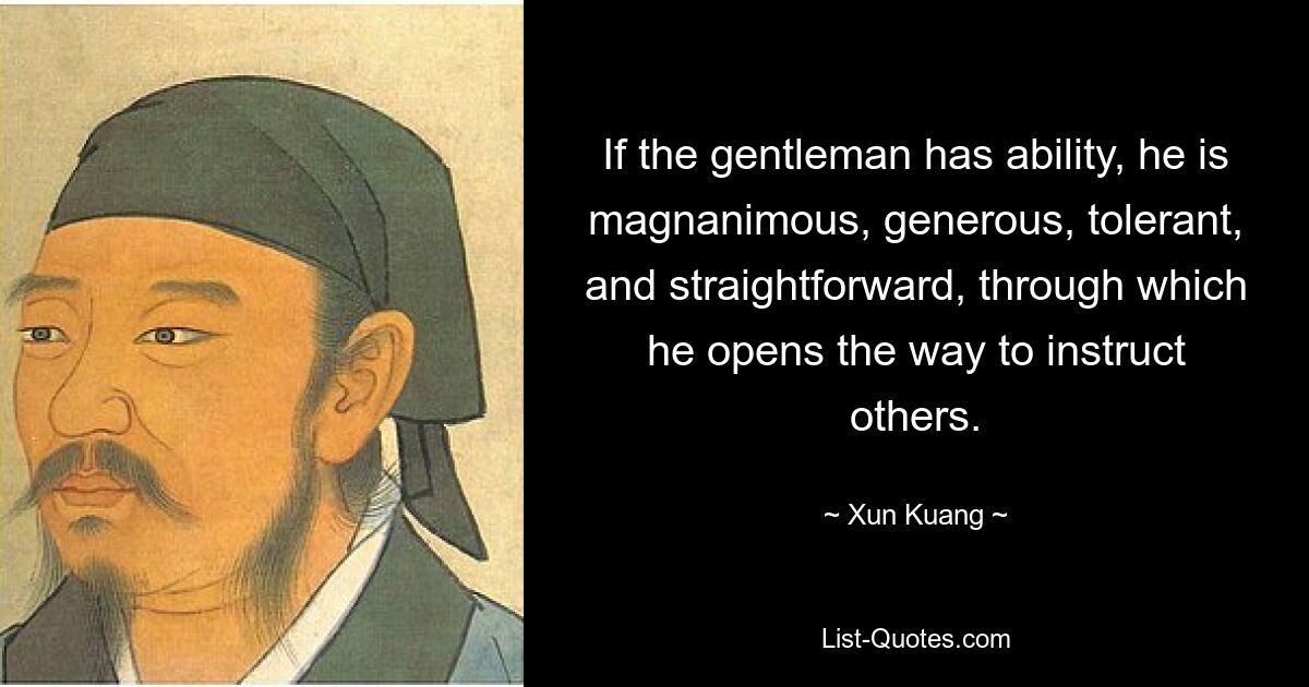 If the gentleman has ability, he is magnanimous, generous, tolerant, and straightforward, through which he opens the way to instruct others. — © Xun Kuang