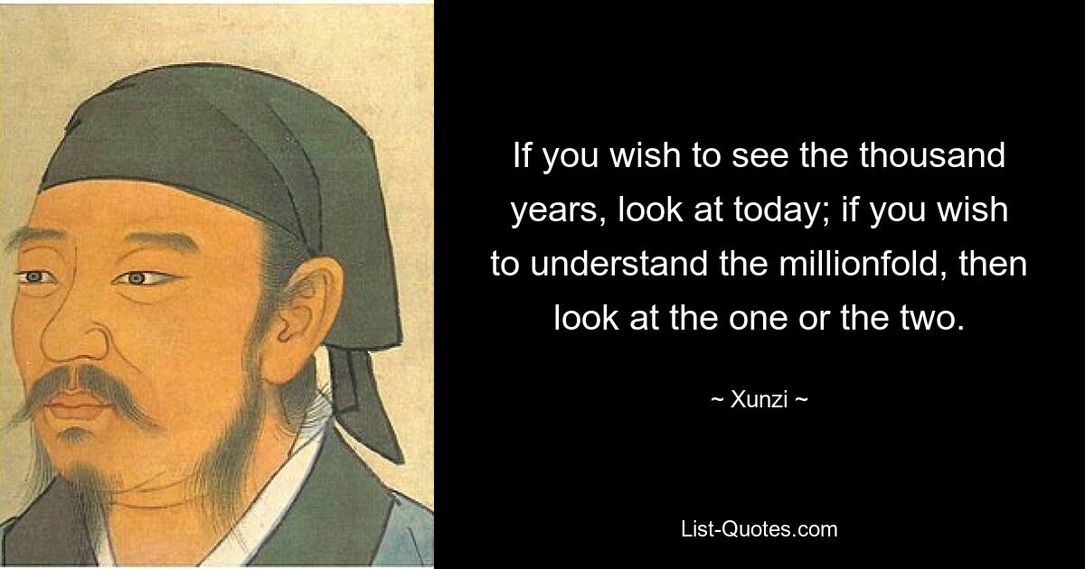 If you wish to see the thousand years, look at today; if you wish to understand the millionfold, then look at the one or the two. — © Xunzi