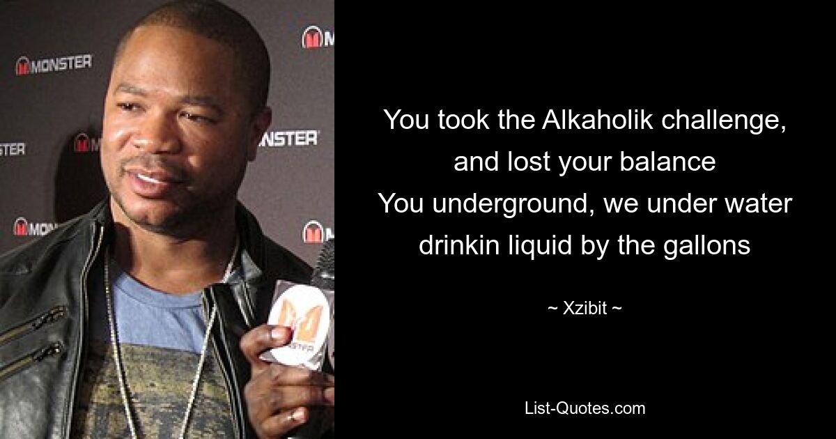 You took the Alkaholik challenge, and lost your balance
You underground, we under water drinkin liquid by the gallons — © Xzibit