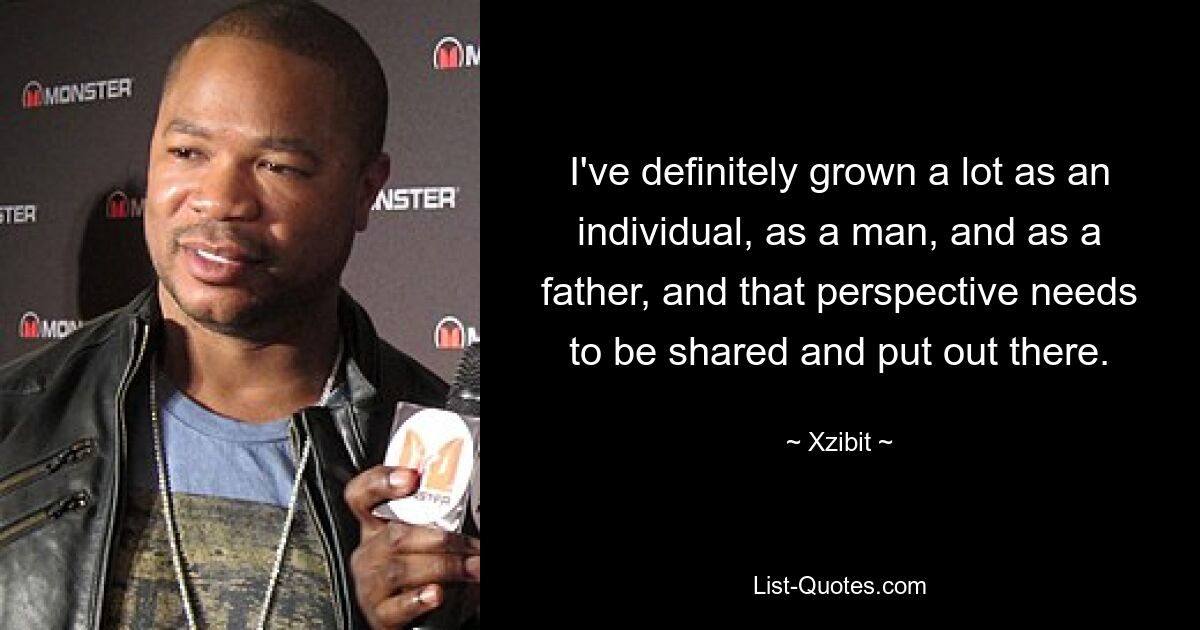 I've definitely grown a lot as an individual, as a man, and as a father, and that perspective needs to be shared and put out there. — © Xzibit