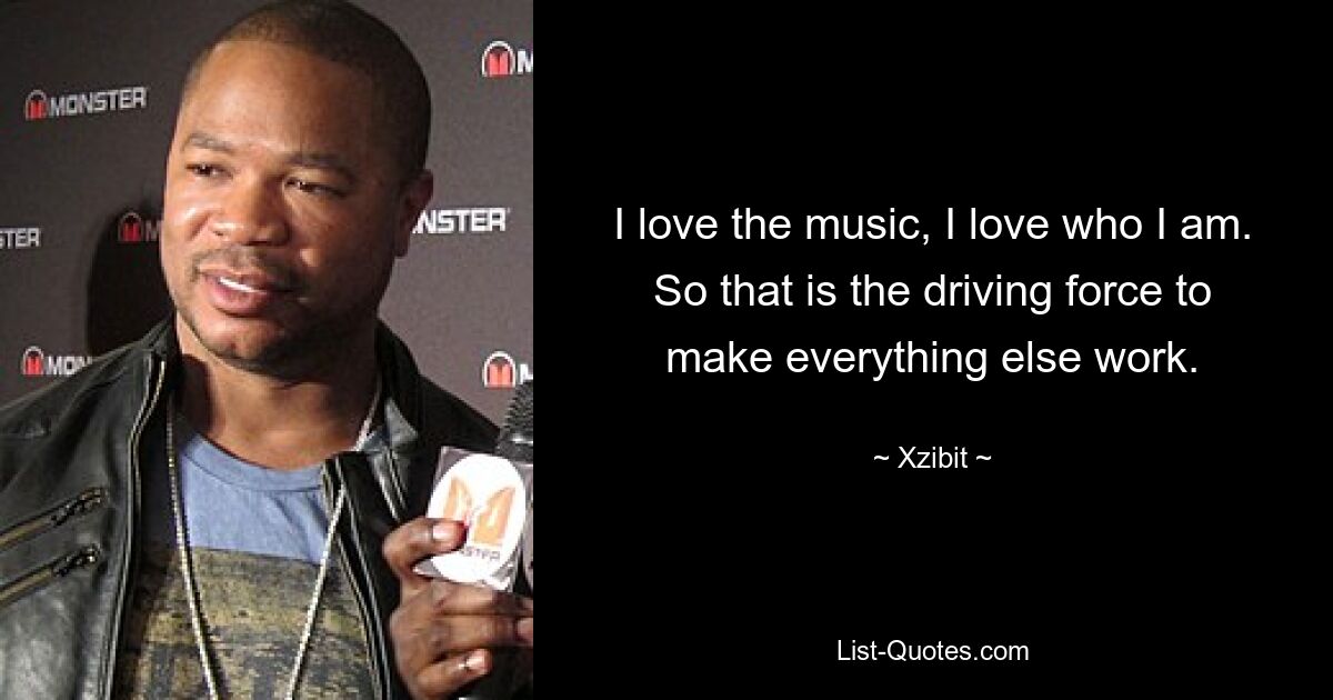 I love the music, I love who I am. So that is the driving force to make everything else work. — © Xzibit