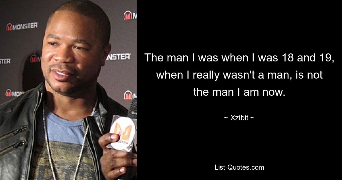 The man I was when I was 18 and 19, when I really wasn't a man, is not the man I am now. — © Xzibit