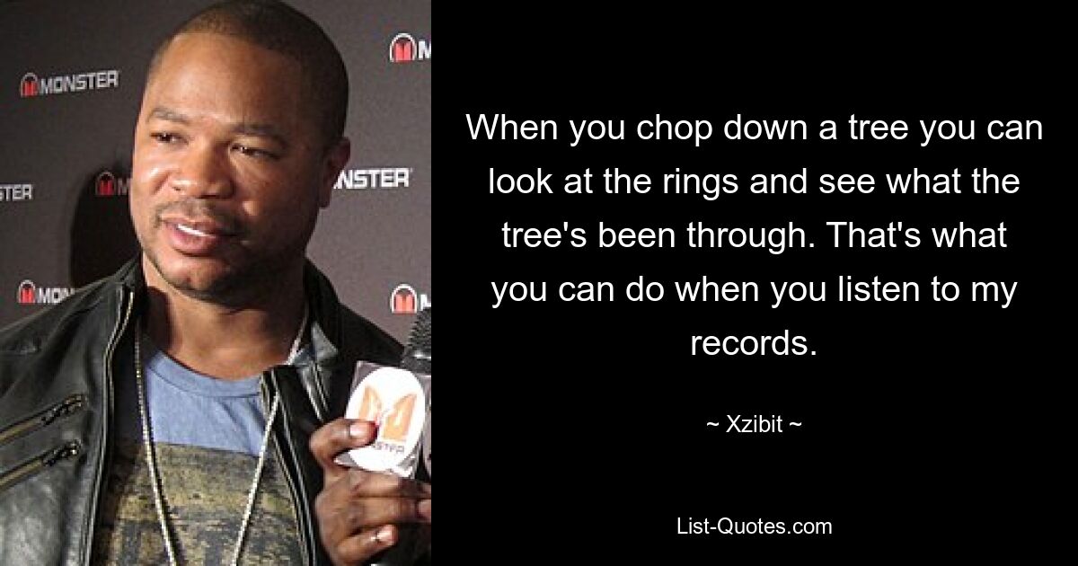 When you chop down a tree you can look at the rings and see what the tree's been through. That's what you can do when you listen to my records. — © Xzibit