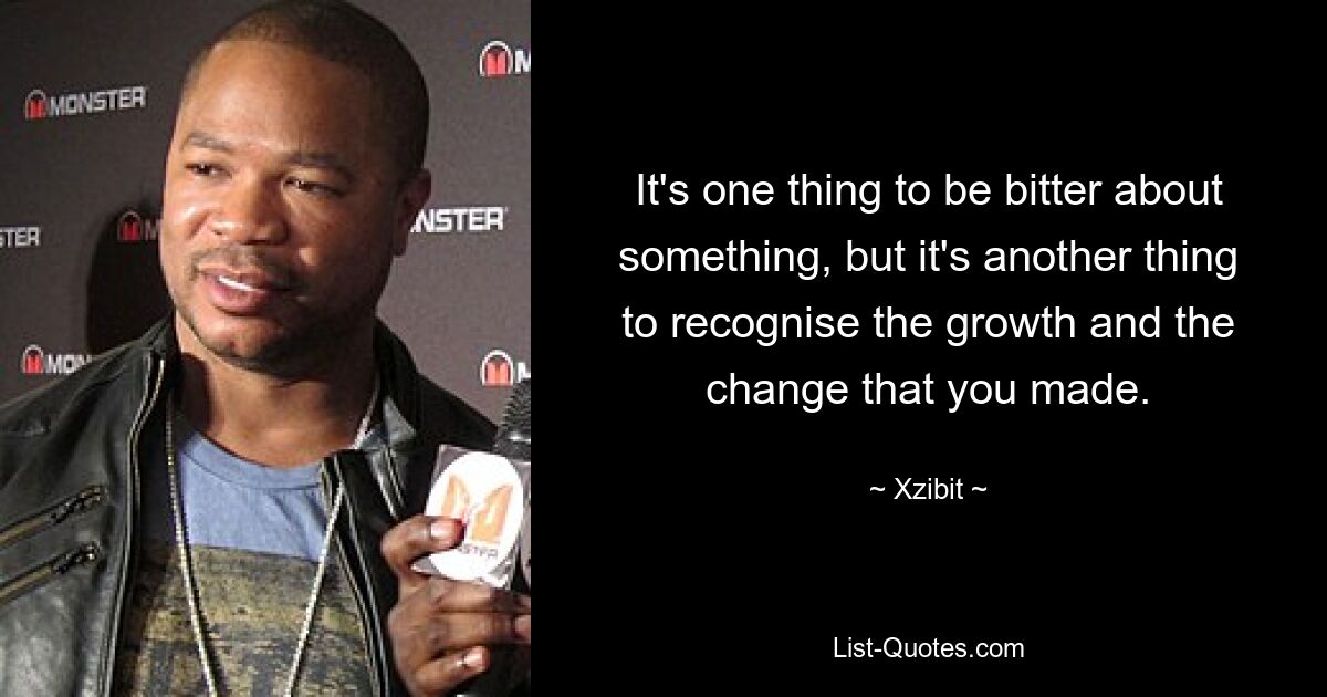 It's one thing to be bitter about something, but it's another thing to recognise the growth and the change that you made. — © Xzibit