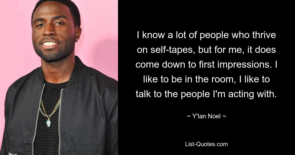 I know a lot of people who thrive on self-tapes, but for me, it does come down to first impressions. I like to be in the room, I like to talk to the people I'm acting with. — © Y'lan Noel