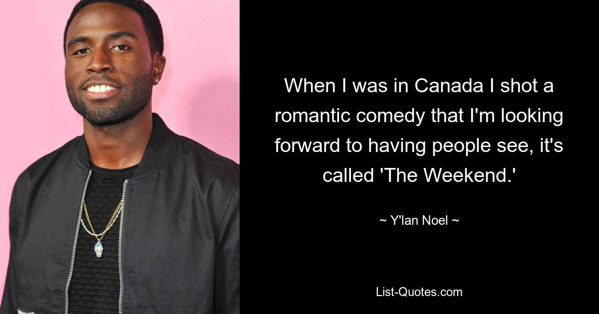 When I was in Canada I shot a romantic comedy that I'm looking forward to having people see, it's called 'The Weekend.' — © Y'lan Noel