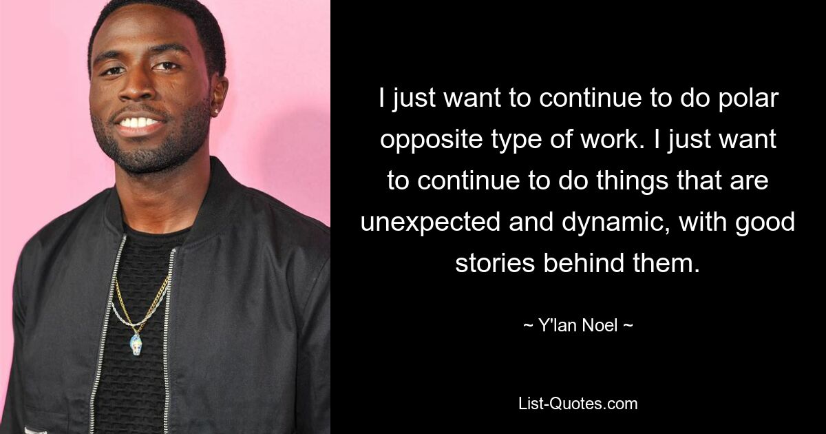 I just want to continue to do polar opposite type of work. I just want to continue to do things that are unexpected and dynamic, with good stories behind them. — © Y'lan Noel