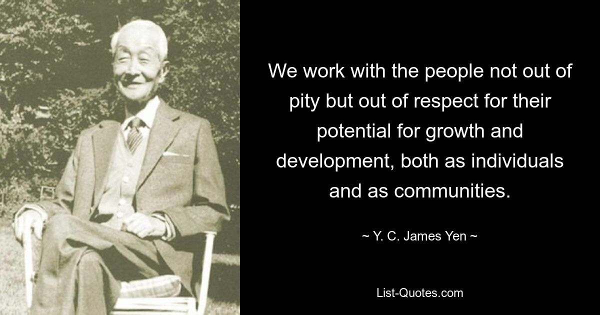 We work with the people not out of pity but out of respect for their potential for growth and development, both as individuals and as communities. — © Y. C. James Yen