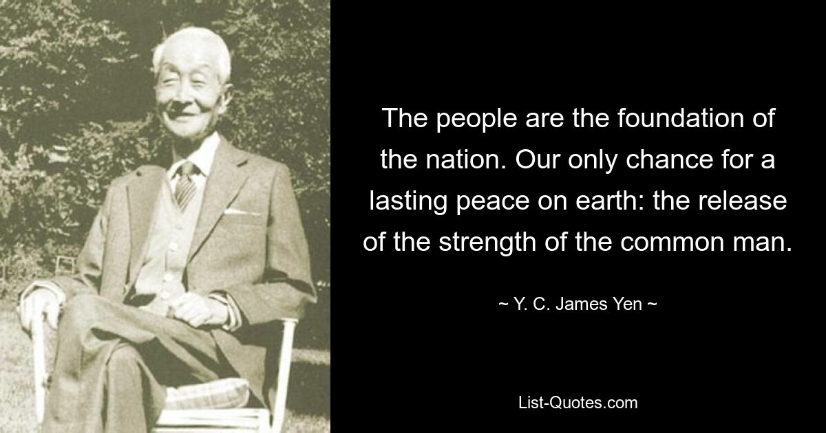 The people are the foundation of the nation. Our only chance for a lasting peace on earth: the release of the strength of the common man. — © Y. C. James Yen