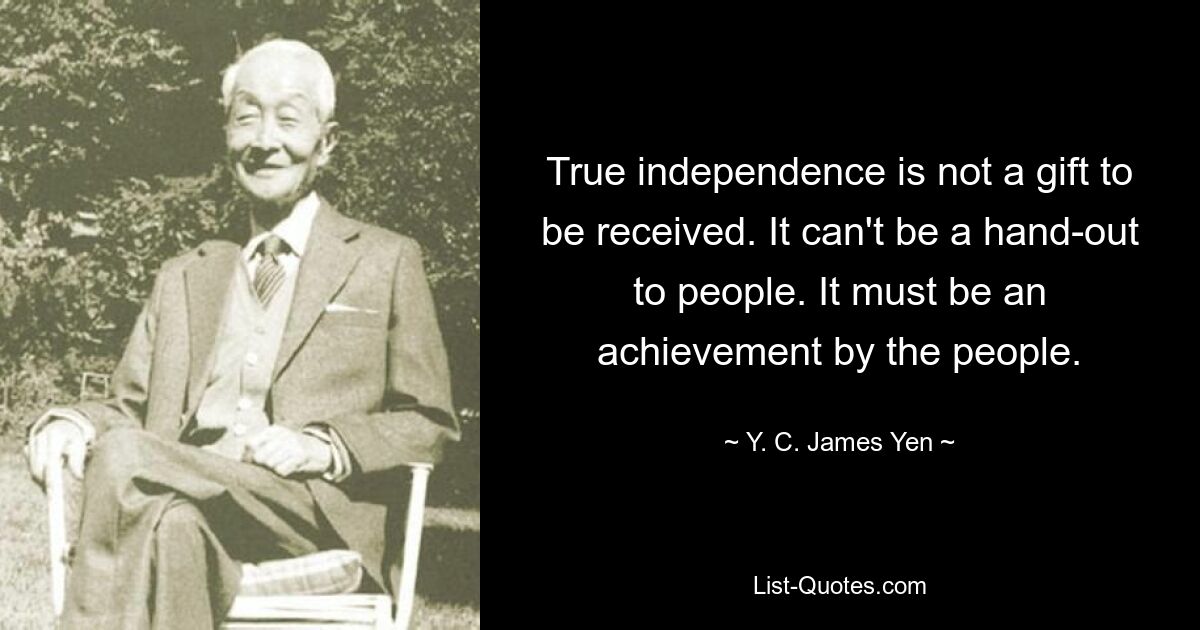 True independence is not a gift to be received. It can't be a hand-out to people. It must be an achievement by the people. — © Y. C. James Yen