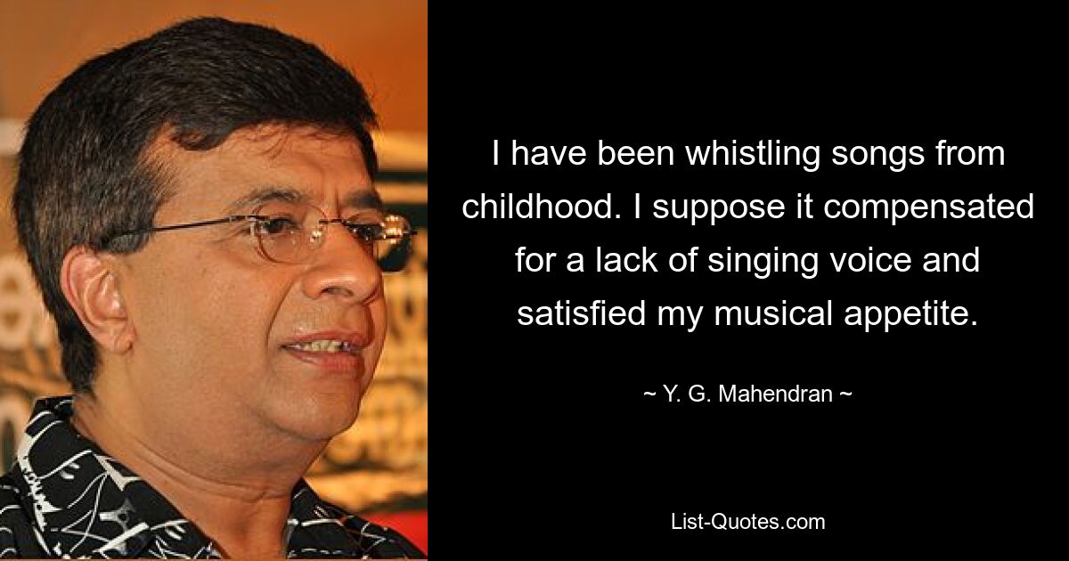 I have been whistling songs from childhood. I suppose it compensated for a lack of singing voice and satisfied my musical appetite. — © Y. G. Mahendran