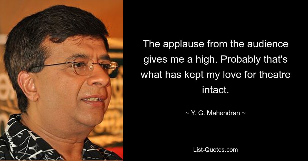 The applause from the audience gives me a high. Probably that's what has kept my love for theatre intact. — © Y. G. Mahendran