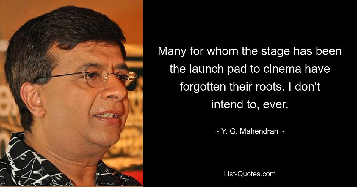 Many for whom the stage has been the launch pad to cinema have forgotten their roots. I don't intend to, ever. — © Y. G. Mahendran