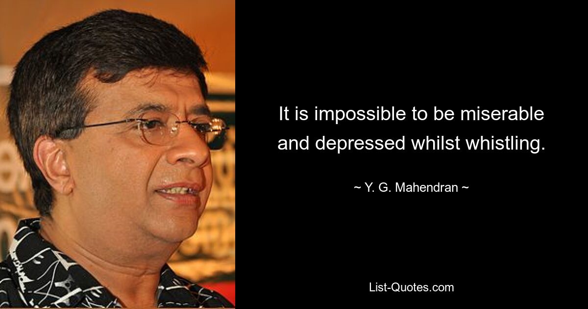 It is impossible to be miserable and depressed whilst whistling. — © Y. G. Mahendran