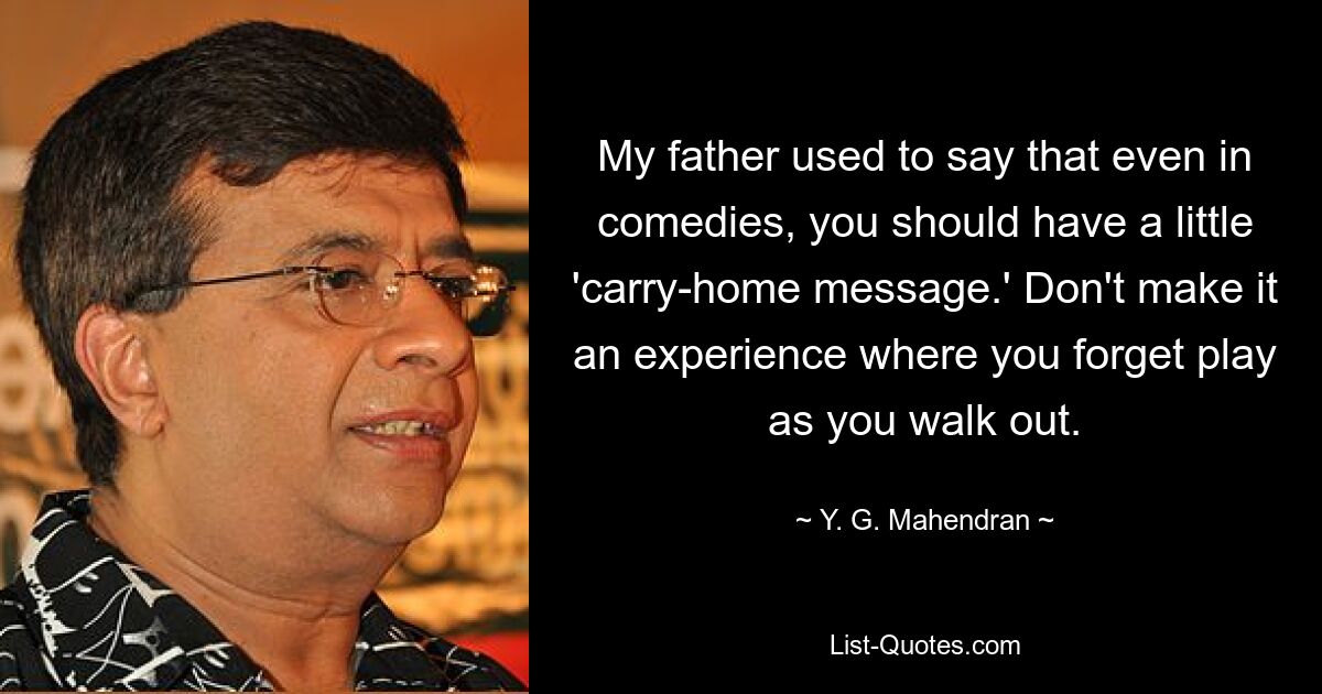 My father used to say that even in comedies, you should have a little 'carry-home message.' Don't make it an experience where you forget play as you walk out. — © Y. G. Mahendran