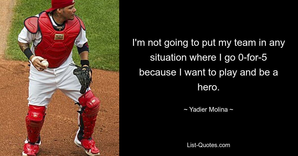 I'm not going to put my team in any situation where I go 0-for-5 because I want to play and be a hero. — © Yadier Molina