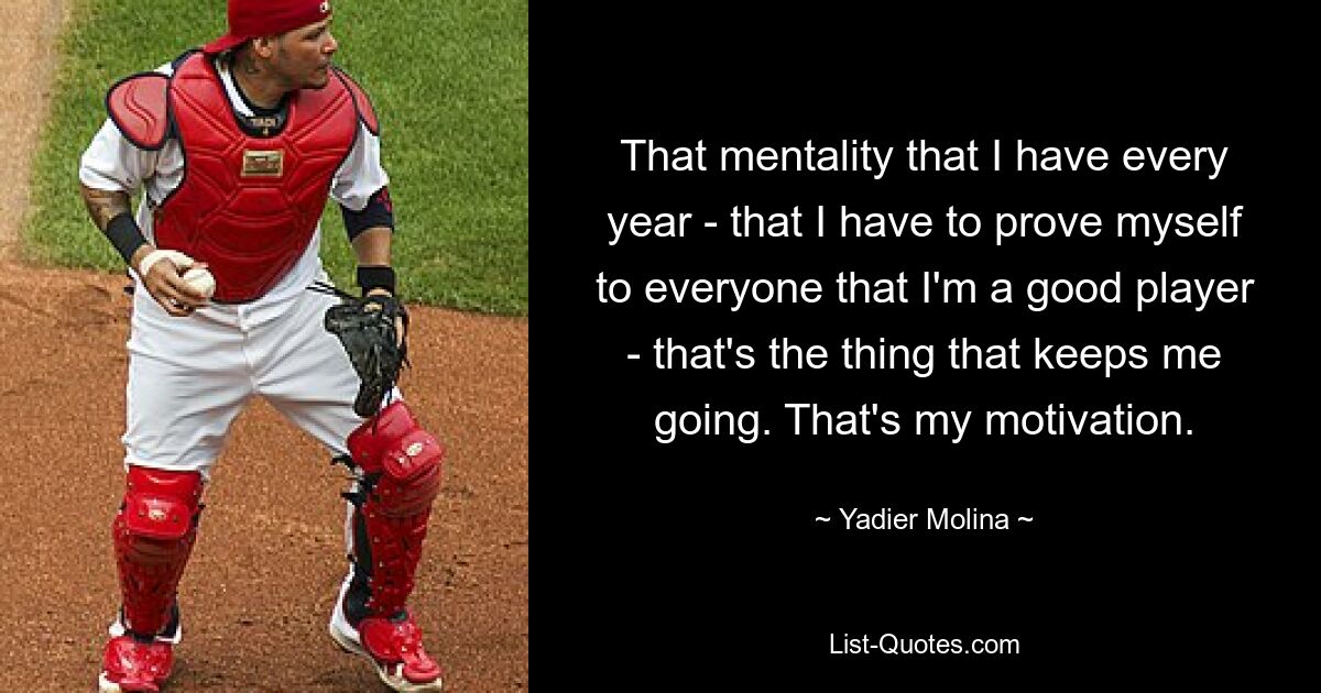 That mentality that I have every year - that I have to prove myself to everyone that I'm a good player - that's the thing that keeps me going. That's my motivation. — © Yadier Molina