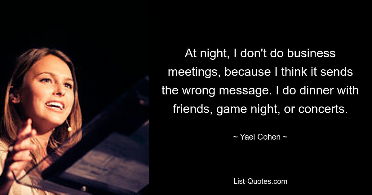 At night, I don't do business meetings, because I think it sends the wrong message. I do dinner with friends, game night, or concerts. — © Yael Cohen