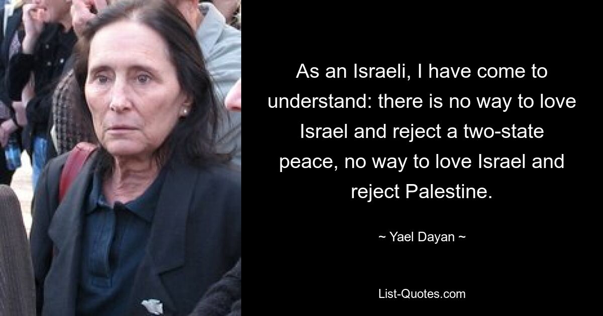 As an Israeli, I have come to understand: there is no way to love Israel and reject a two-state peace, no way to love Israel and reject Palestine. — © Yael Dayan