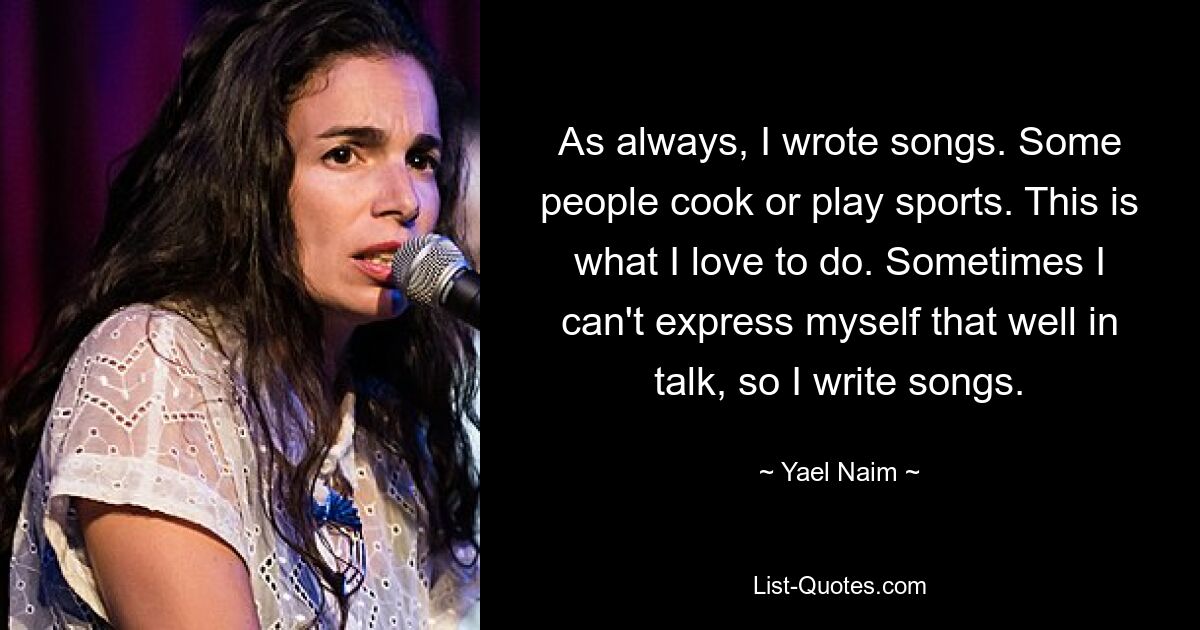 As always, I wrote songs. Some people cook or play sports. This is what I love to do. Sometimes I can't express myself that well in talk, so I write songs. — © Yael Naim