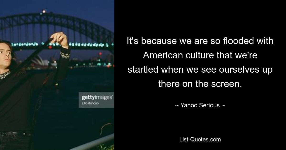 It's because we are so flooded with American culture that we're startled when we see ourselves up there on the screen. — © Yahoo Serious