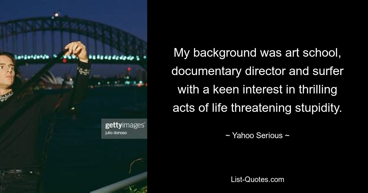 My background was art school, documentary director and surfer with a keen interest in thrilling acts of life threatening stupidity. — © Yahoo Serious