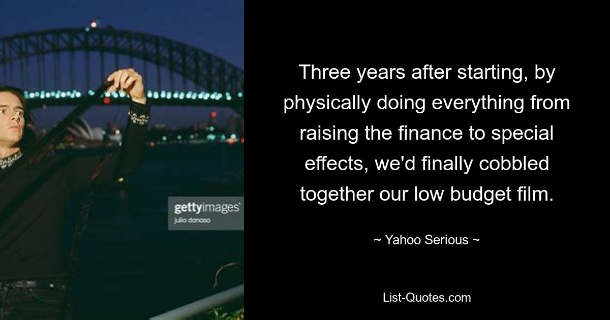 Three years after starting, by physically doing everything from raising the finance to special effects, we'd finally cobbled together our low budget film. — © Yahoo Serious