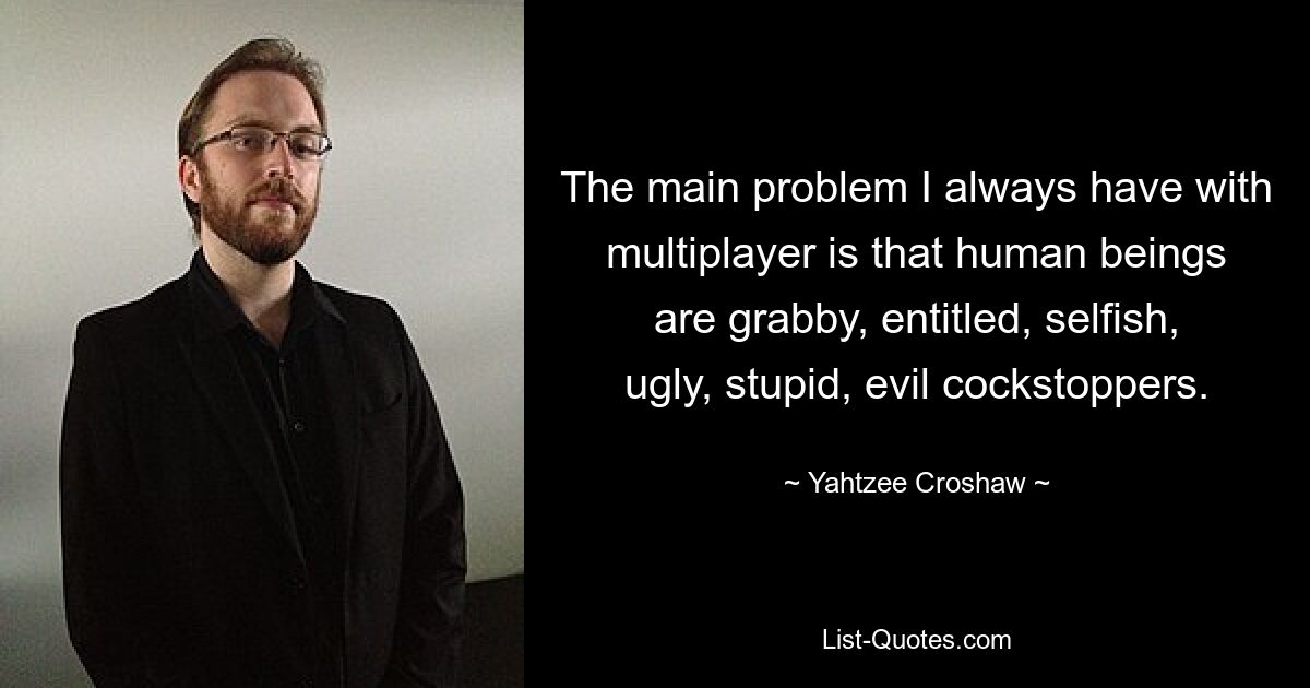 The main problem I always have with multiplayer is that human beings are grabby, entitled, selfish, ugly, stupid, evil cockstoppers. — © Yahtzee Croshaw