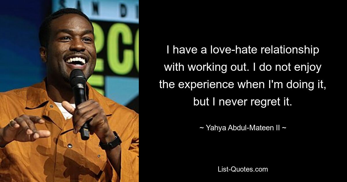 I have a love-hate relationship with working out. I do not enjoy the experience when I'm doing it, but I never regret it. — © Yahya Abdul-Mateen II