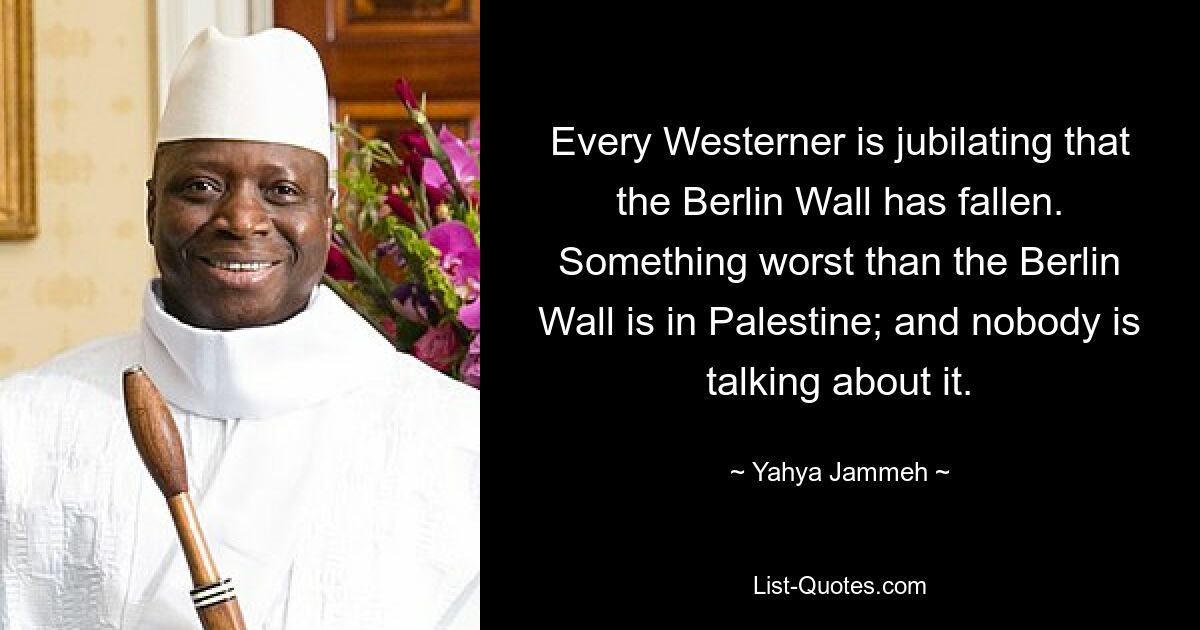 Every Westerner is jubilating that the Berlin Wall has fallen. Something worst than the Berlin Wall is in Palestine; and nobody is talking about it. — © Yahya Jammeh