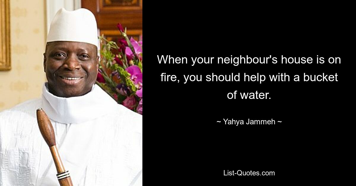 When your neighbour's house is on fire, you should help with a bucket of water. — © Yahya Jammeh