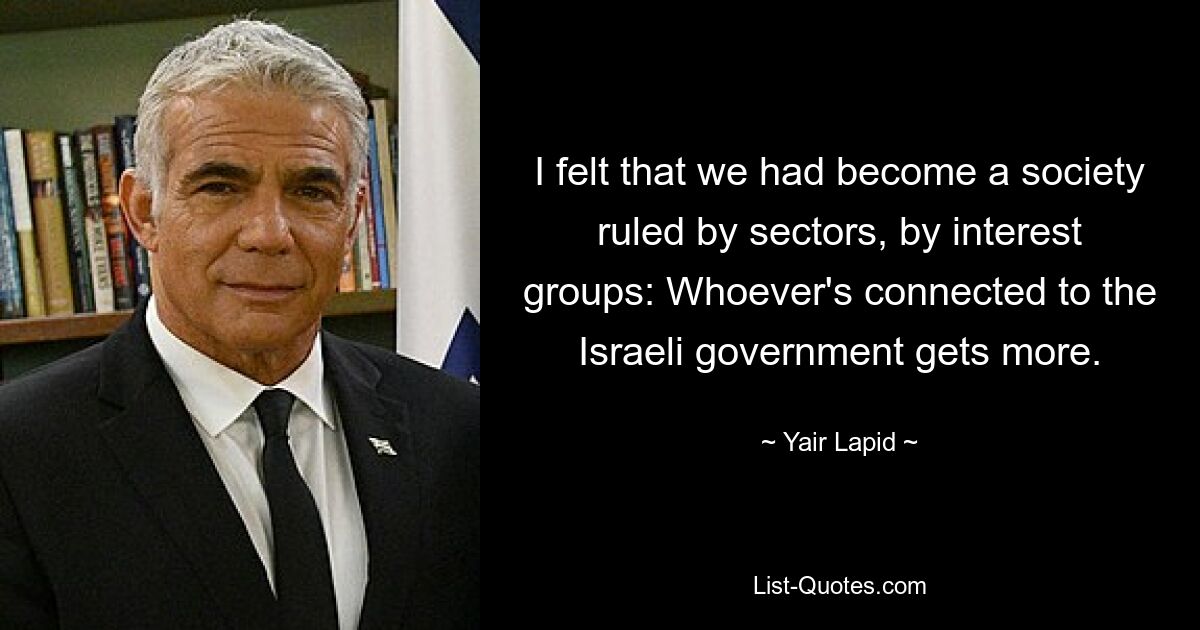 I felt that we had become a society ruled by sectors, by interest groups: Whoever's connected to the Israeli government gets more. — © Yair Lapid