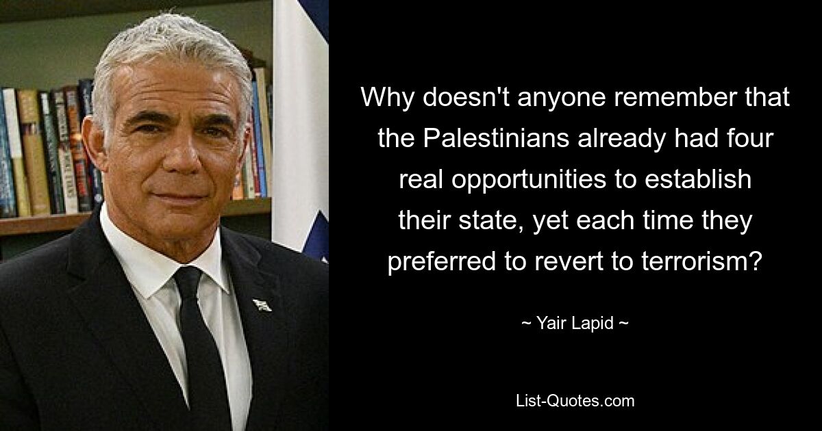 Why doesn't anyone remember that the Palestinians already had four real opportunities to establish their state, yet each time they preferred to revert to terrorism? — © Yair Lapid